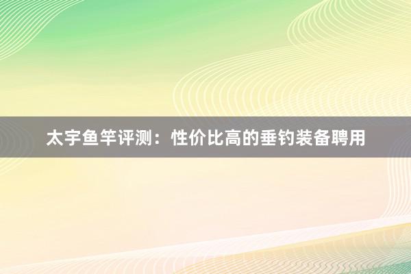 太宇鱼竿评测：性价比高的垂钓装备聘用